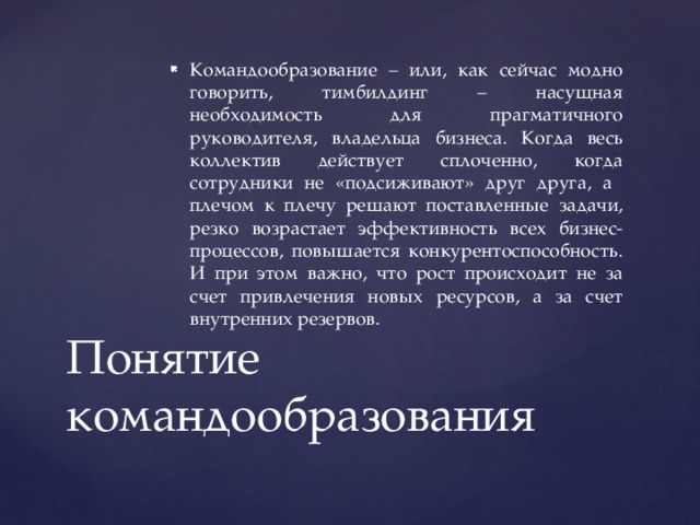 Командообразование – или, как сейчас модно говорить, тимбилдинг – насущная необходимость для прагматичного руководителя, владельца бизнеса. Когда весь коллектив действует сплоченно, когда сотрудники не «подсиживают» друг друга, а плечом к плечу решают поставленные задачи, резко возрастает эффективность всех бизнес-процессов, повышается конкурентоспособность. И при этом важно, что рост происходит не за счет привлечения новых ресурсов, а за счет внутренних резервов. Понятие командообразования 