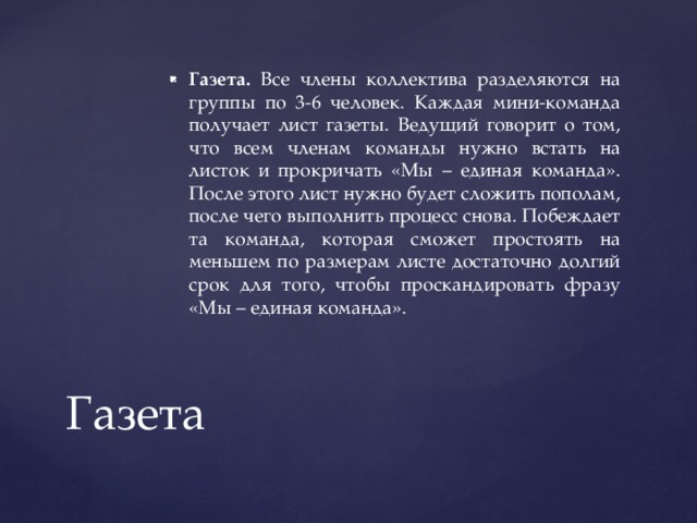 Газета. Все члены коллектива разделяются на группы по 3-6 человек. Каждая мини-команда получает лист газеты. Ведущий говорит о том, что всем членам команды нужно встать на листок и прокричать «Мы – единая команда». После этого лист нужно будет сложить пополам, после чего выполнить процесс снова. Побеждает та команда, которая сможет простоять на меньшем по размерам листе достаточно долгий срок для того, чтобы проскандировать фразу «Мы – единая команда». Газета 