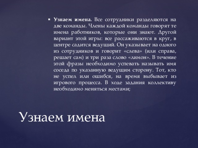 Узнаем имена. Все сотрудники разделяются на две команды. Члены каждой команды говорят те имена работников, которые они знают. Другой вариант этой игры: все рассаживаются в круг, в центре садится ведущий. Он указывает на одного из сотрудников и говорит «слева» (или справа, решает сам) и три раза слово «лимон». В течение этой фразы необходимо успевать называть имя соседа по указанную ведущим сторону. Тот, кто не успел или ошибся, на время выбывает из игрового процесса. В ходе задания коллективу необходимо меняться местами; Узнаем имена 
