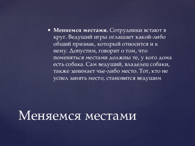 Меняемся местами. Сотрудники встают в круг. Ведущий игры оглашает какой-либо общий признак, который относится и к нему. Допустим, говорит о том, что поменяться местами должны те, у кого дома есть собака. Сам ведущий, владелец собаки, также занимает чье-либо место. Тот, кто не успел занять место, становится ведущим Меняемся местами 
