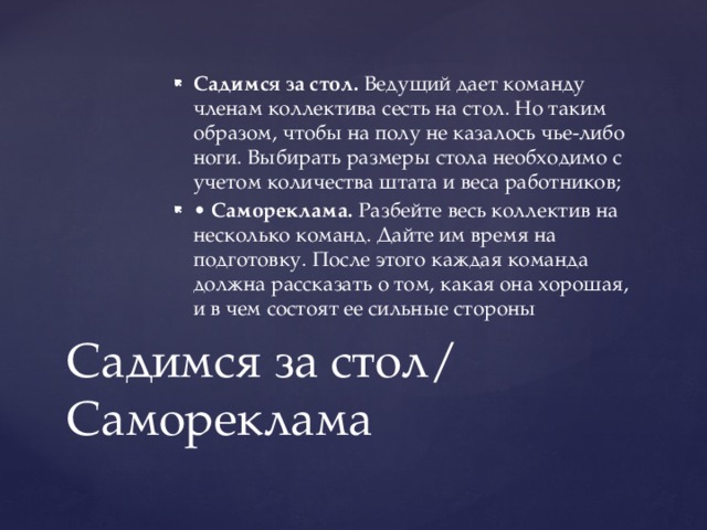 Садимся за стол. Ведущий дает команду членам коллектива сесть на стол. Но таким образом, чтобы на полу не казалось чье-либо ноги. Выбирать размеры стола необходимо с учетом количества штата и веса работников; • Самореклама. Разбейте весь коллектив на несколько команд. Дайте им время на подготовку. После этого каждая команда должна рассказать о том, какая она хорошая, и в чем состоят ее сильные стороны Садимся за стол/ Самореклама 