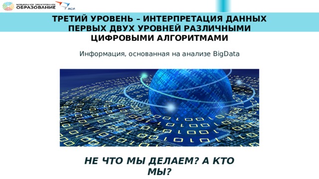 ТРЕТИЙ УРОВЕНЬ – ИНТЕРПРЕТАЦИЯ ДАННЫХ ПЕРВЫХ ДВУХ УРОВНЕЙ РАЗЛИЧНЫМИ ЦИФРОВЫМИ АЛГОРИТМАМИ Информация, основанная на анализе BigData НЕ ЧТО МЫ ДЕЛАЕМ? А КТО МЫ? 