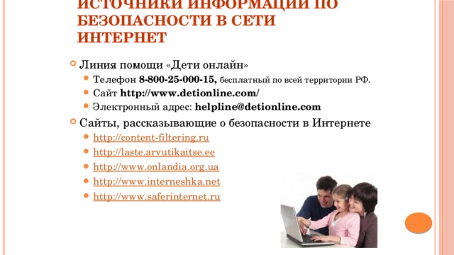 Источники информации по безопасности в сети Интернет Линия помощи «Дети онлайн» Телефон 8-800-25-000-15, бесплатный по всей территории РФ . Сайт http://www.detionline.com/  Электронный адрес: helpline@detionline.com Телефон 8-800-25-000-15, бесплатный по всей территории РФ . Сайт http://www.detionline.com/  Электронный адрес: helpline@detionline.com Сайты, рассказывающие о безопасности в Интернете http://content-filtering.ru http://laste.arvutikaitse.ee http :// www . onlandia . org . ua http://www.interneshka.net http://www.saferinternet.ru http://content-filtering.ru http://laste.arvutikaitse.ee http :// www . onlandia . org . ua http://www.interneshka.net http://www.saferinternet.ru 