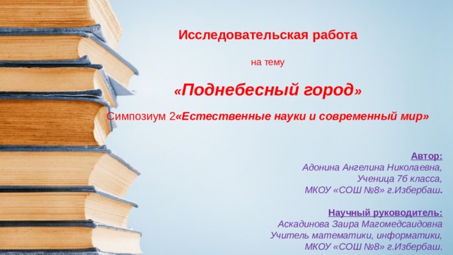 Исследовательская работа   на тему   « Поднебесный город »   Симпозиум 2 «Естественные науки и современный мир» Автор: Адонина Ангелина Николаевна, Ученица 7б класса, МКОУ «СОШ №8» г.Избербаш .  Научный руководитель: Аскадинова Заира Магомедсаидовна Учитель математики, информатики, МКОУ «СОШ №8» г.Избербаш . 