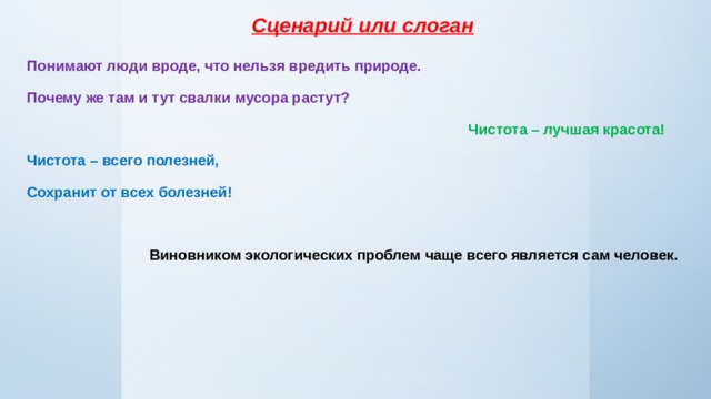 Сценарий или слоган Понимают люди вроде, что нельзя вредить природе. Почему же там и тут свалки мусора растут?  Чистота – лучшая красота! Чистота – всего полезней, Сохранит от всех болезней!   Виновником экологических проблем чаще всего является сам человек. 