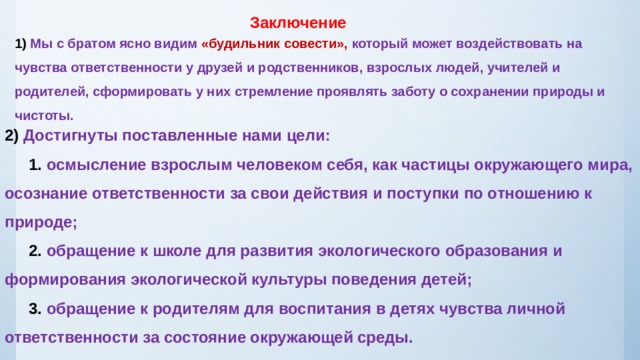 Заключение 1) Мы с братом ясно видим «будильник совести», который может воздействовать на чувства ответственности у друзей и родственников, взрослых людей, учителей и родителей, сформировать у них стремление проявлять заботу о сохранении природы и чистоты. 2) Достигнуты поставленные нами цели:    1. осмысление взрослым человеком себя, как частицы окружающего мира, осознание ответственности за свои действия и поступки по отношению к природе;   2. обращение к школе для развития экологического образования и формирования экологической культуры поведения детей;   3. обращение к родителям для воспитания в детях чувства личной ответственности за состояние окружающей среды. 