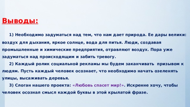 Выводы:   1) Необходимо задуматься над тем, что нам дает природа. Ее дары велики: воздух для дыхания, яркое солнце, вода для питья. Люди, создавая промышленные и химические предприятия, отравляют воздух. Пора уже задуматься над происходящим и забить тревогу.   2) Каждый ролик социальной рекламы мы будем заканчивать призывом к людям. Пусть каждый человек осознает, что необходимо начать озеленять улицы, высаживать деревья.   3) Слоган нашего проекта: «Любовь спасет мир!» . Искренне хочу, чтобы человек осознал смысл каждой буквы в этой крылатой фразе.   