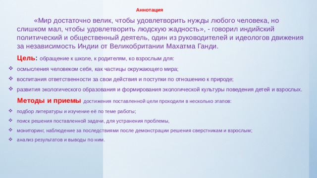 Аннотация  «Мир достаточно велик, чтобы удовлетворить нужды любого человека, но слишком мал, чтобы удовлетворить людскую жадность», - говорил индийский политический и общественный деятель, один из руководителей и идеологов движения за независимость Индии от Великобритании Махатма Ганди.  Цель : обращение к школе, к родителям, ко взрослым для:  осмысления человеком себя, как частицы окружающего мира; воспитания ответственности за свои действия и поступки по отношению к природе; развития экологического образования и формирования экологической культуры поведения детей и взрослых.  Методы и приемы достижения поставленной цели проходили в несколько этапов: подбор литературы и изучение её по теме работы; поиск решения поставленной задачи, для устранения проблемы, мониторинг, наблюдение за последствиями после демонстрации решения сверстникам и взрослым; анализ результатов и выводы по ним. 