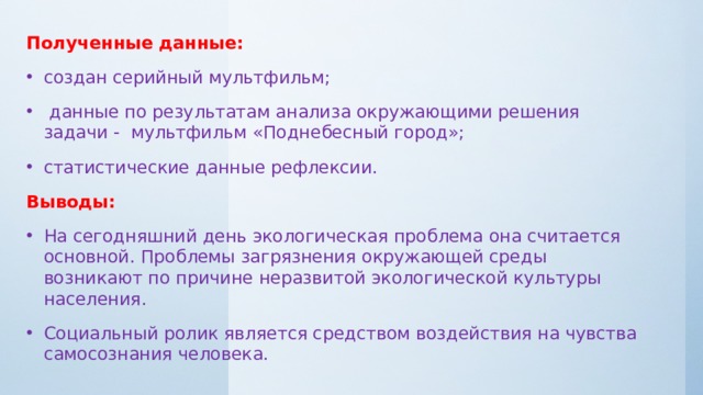 Полученные данные: создан серийный мультфильм;  данные по результатам анализа окружающими решения задачи - мультфильм «Поднебесный город»; статистические данные рефлексии. Выводы: На сегодняшний день экологическая проблема она считается основной. Проблемы загрязнения окружающей среды возникают по причине неразвитой экологической культуры населения. Социальный ролик является средством воздействия на чувства самосознания человека. 