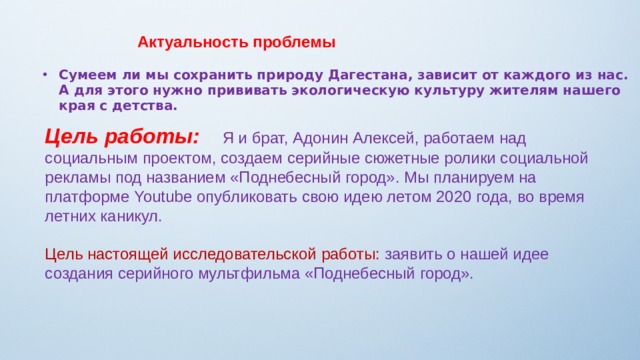         Актуальность проблемы Сумеем ли мы сохранить природу Дагестана, зависит от каждого из нас. А для этого нужно прививать экологическую культуру жителям нашего края с детства. Цель работы:  Я и брат, Адонин Алексей, работаем над социальным проектом, создаем серийные сюжетные ролики социальной рекламы под названием «Поднебесный город». Мы планируем на платформе Youtube опубликовать свою идею летом 2020 года, во время летних каникул. Цель настоящей исследовательской работы: заявить о нашей идее создания серийного мультфильма «Поднебесный город». 