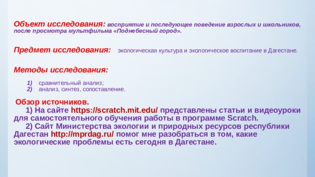 Объект исследования:  восприятие и последующее поведение взрослых и школьников, после просмотра мультфильма «Поднебесный город».    Предмет исследования:  экологическая культура и экологическое воспитание в Дагестане.    Методы исследования:     1) сравнительный анализ;  2) анализ, синтез, сопоставление.    Обзор источников.   1)  На сайте https://scratch.mit.edu/ представлены статьи и видеоуроки для самостоятельного обучения работы в программе Scratch.   2) Сайт Министерства экологии и природных ресурсов республики Дагестан http://mprdag.ru/ помог мне разобраться в том, какие экологические проблемы есть сегодня в Дагестане.   