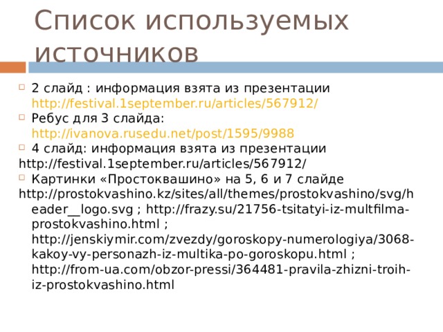 Список используемых источников 2 слайд : информация взята из презентации http://festival.1september.ru/articles/567912/ Ребус для 3 слайда: http://ivanova.rusedu.net/post/1595/9988 4 слайд: информация взята из презентации http://festival.1september.ru/articles/567912/ Картинки «Простоквашино» на 5, 6 и 7 слайде http://prostokvashino.kz/sites/all/themes/prostokvashino/svg/header__logo.svg ; http://frazy.su/21756-tsitatyi-iz-multfilma-prostokvashino.html ; http://jenskiymir.com/zvezdy/goroskopy-numerologiya/3068-kakoy-vy-personazh-iz-multika-po-goroskopu.html ; http://from-ua.com/obzor-pressi/364481-pravila-zhizni-troih-iz-prostokvashino.html 