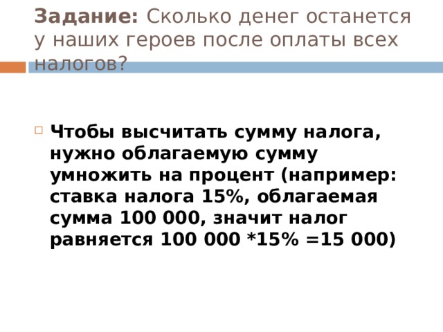 Задание: Сколько денег останется у наших героев после оплаты всех налогов? Чтобы высчитать сумму налога, нужно облагаемую сумму умножить на процент (например: ставка налога 15%, облагаемая сумма 100 000, значит налог равняется 100 000 *15% =15 000)  