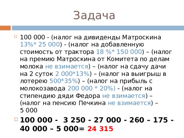 Задача 100 000 - (налог на дивиденды Матроскина 13%* 25 000 ) - (налог на добавленную стоимость от трактора 18 %* 150 000 ) – (налог на премию Матроскина от Комитета по делам молока не взимается ) – (налог на сдачу дачи на 2 суток 2 000*13% )  – (налог на выигрыш в лотерею 500*35% ) – (налог на прибыль с молокозавода 200 000 * 20%) - (налог на стипендию дяди Федора не взимается ) – (налог на пенсию Печкина не взимается ) – 5 000 100 000 - 3 250 - 27 000 - 260 – 175 - 40 000 – 5 000= 24 315  