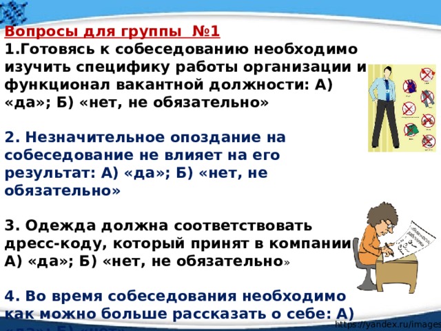 Вопросы для группы №1 1.Готовясь к собеседованию необходимо изучить специфику работы организации и функционал вакантной должности: А) «да»; Б) «нет, не обязательно»  2. Незначительное опоздание на собеседование не влияет на его результат: А) «да»; Б) «нет, не обязательно»  3. Одежда должна соответствовать дресс-коду, который принят в компании: А) «да»; Б) «нет, не обязательно »  4. Во время собеседования необходимо как можно больше рассказать о себе: А) «да»; Б) «нет». https://yandex.ru/images/ 