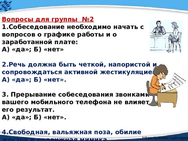 Вопросы для группы №2 1.Собеседование необходимо начать с вопросов о графике работы и о заработанной плате: А) «да»; Б) «нет»  2.Речь должна быть четкой, напористой и сопровождаться активной жестикуляцией. А) «да»; Б) «нет».  3. Прерывание собеседования звонками вашего мобильного телефона не влияет на его результат. А) «да»; Б) «нет».  4.Свободная, вальяжная поза, обилие жестов и подвижная мимика свидетельствует об уверенности соискателя и располагает к успеху: А) «да»; Б) «нет».    https://yandex.ru/images / 