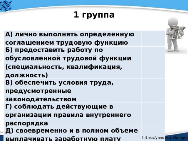 1 группа А) лично выполнять определенную соглашением трудовую функцию Б) предоставить работу по обусловленной трудовой функции (специальность, квалификация, должность) В) обеспечить условия труда, предусмотренные законодательством Г) соблюдать действующие в организации правила внутреннего распорядка Д) своевременно и в полном объеме выплачивать заработную плату https://yandex.ru/images / 