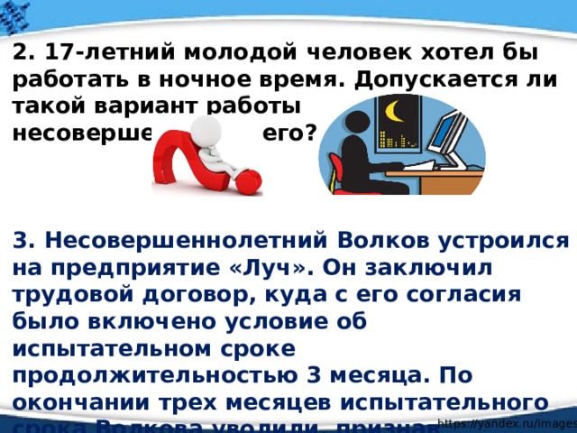  2. 17-летний молодой человек хотел бы работать в ночное время. Допускается ли такой вариант работы несовершеннолетнего?    3. Несовершеннолетний Волков устроился на предприятие «Луч». Он заключил трудовой договор, куда с его согласия было включено условие об испытательном сроке продолжительностью 3 месяца. По окончании трех месяцев испытательного срока Волкова уволили, признав неудовлетворительными результаты испытания. Правомерно ли увольнение Волкова? Почему?  https://yandex.ru/images/ 