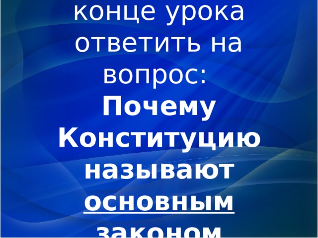 Постарайтесь в конце урока ответить на вопрос:  Почему Конституцию называют основным законом государства? 