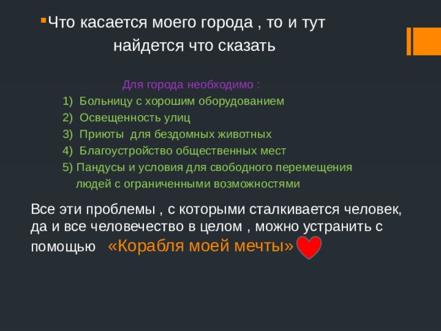 Что касается моего города , то и тут  найдется что сказать   Для города необходимо :  1) Больницу с хорошим оборудованием  2) Освещенность улиц  3) Приюты для бездомных животных  4) Благоустройство общественных мест  5) Пандусы и условия для свободного перемещения  людей с ограниченными возможностями Все эти проблемы , с которыми сталкивается человек, да и все человечество в целом , можно устранить с помощью «Корабля моей мечты»  