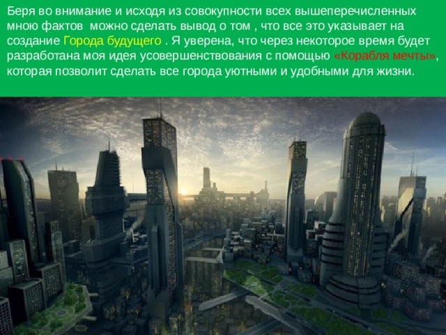 Беря во внимание и исходя из совокупности всех вышеперечисленных мною фактов можно сделать вывод о том , что все это указывает на создание Города будущего . Я уверена, что через некоторое время будет разработана моя идея усовершенствования с помощью «Корабля мечты» , которая позволит сделать все города уютными и удобными для жизни. 