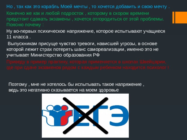 Но , так как это корабль Моей мечты , то хочется добавить и свою мечту . Конечно же как и любой подросток , которому в скором времени предстоит сдавать экзамены , хочется отгородиться от этой проблемы. Поясню почему : Ну во-первых психическое напряжение, которое испытывают учащиеся 11 класса .  Выпускникам присуще чувство тревоги, нависшей угрозы, в основе которой лежит страх потерять шанс самореализации, именно это не учитывает Министерство образования РФ Приведу в пример практику, которая применяется в школах Швейцарии, где при сдаче экзаменов рядом с каждым ребенком находится психолог !    Поэтому , мне не хотелось бы испытывать такое напряжение , ведь это негативно сказывается на моем здоровье 