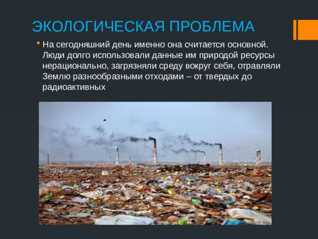 ЭКОЛОГИЧЕСКАЯ ПРОБЛЕМА    На сегодняшний день именно она считается основной. Люди долго использовали данные им природой ресурсы нерационально, загрязняли среду вокруг себя, отравляли Землю разнообразными отходами – от твердых до радиоактивных 