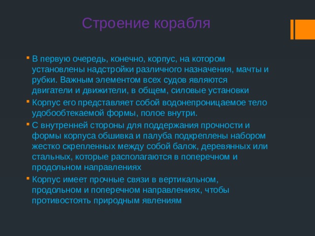  Строение корабля В первую очередь, конечно, корпус, на котором установлены надстройки различного назначения, мачты и рубки. Важным элементом всех судов являются двигатели и движители, в общем, силовые установки Корпус его представляет собой водонепроницаемое тело удобообтекаемой формы, полое внутри. С внутренней стороны для поддержания прочности и формы корпуса обшивка и палуба подкреплены набором жестко скрепленных между собой балок, деревянных или стальных, которые располагаются в поперечном и продольном направлениях Корпус имеет прочные связи в вертикальном, продольном и поперечном направлениях, чтобы противостоять природным явлениям  