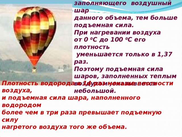 Чем меньше плотность газа, заполняющего воздушный шар данного объема, тем больше подъемная сила.  При нагревании воздуха от 0 0 С до 100 0 С его плотность  уменьшается только в 1,37 раз.  Поэтому подъемная сила шаров, заполненных теплым воздухом ,оказывается небольшой. Плотность водорода в 14 раз меньше плотности воздуха, и подъемная сила шара, наполненного водородом более чем в три раза превышает подъемную силу нагретого воздуха того же объема. 