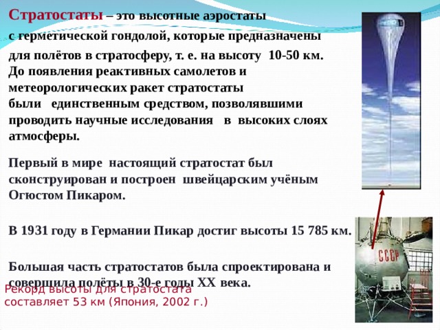  Стратостаты  – это высотные аэростаты   с герметической гондолой, которые предназначены   для полётов в стратосферу, т. е. на высоту  10-50 км.   До появления реактивных самолетов и метеорологических ракет стратостаты  были   единственным средством, позволявшими проводить научные исследования   в  высоких слоях  атмосферы.   Первый в мире  настоящий стратостат был сконструирован и построен  швейцарским учёным Огюстом Пикаром.    В 1931 году в Германии Пикар достиг высоты 15 785 км.    Большая часть стратостатов была спроектирована и совершила полёты в 30-е годы ХХ века.  Рекорд высоты для стратостата составляет 53 км (Япония, 2002 г.) 
