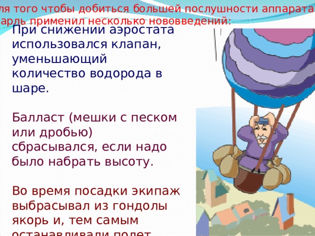 Для того чтобы добиться большей послушности аппарата, Шарль применил несколько нововведений:  При снижении аэростата использовался клапан, уменьшающий количество водорода в шаре. Балласт (мешки с песком или дробью) сбрасывался, если надо было набрать высоту. Во время посадки экипаж выбрасывал из гондолы якорь и, тем самым останавливали полет.  