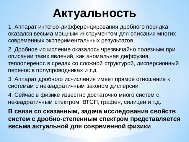 Актуальность 1. Аппарат интегро-дифференцирования дробного порядка оказался весьма мощным инструментом для описания многих современных экспериментальных результатов 2. Дробное исчисление оказалось чрезвычайно полезным при описании таких явлений, как аномальная диффузия, теплоперенос в средах со сложной структурой, дисперсионный перенос в полупроводниках и т.д. 3. Аппарат дробного исчисления имеет прямое отношение к системам с неквадратичным законом дисперсии. 4. Сейчас в физике известно достаточно много систем с неквадратичным спектром: ВТСП, графен, силицен и т.д. В связи со сказанным, задача исследования свойств систем с дробно-степенным спектром представляется весьма актуальной для современной физики 