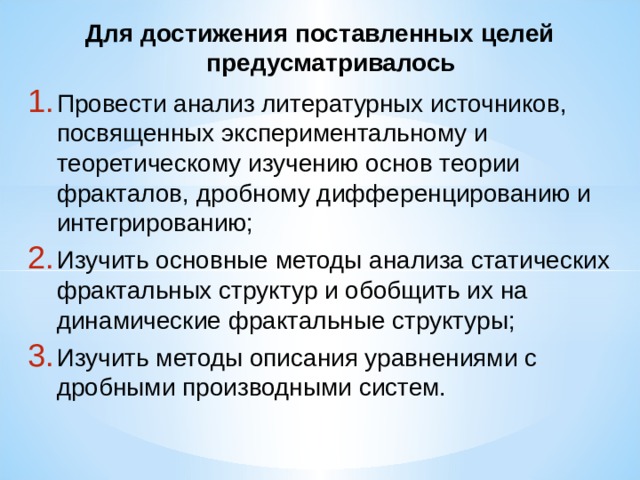 Для достижения поставленных целей предусматривалось Провести анализ литературных источников, посвященных экспериментальному и теоретическому изучению основ теории фракталов, дробному дифференцированию и интегрированию; Изучить основные методы анализа статических фрактальных структур и обобщить их на динамические фрактальные структуры;  Изучить методы описания уравнениями с дробными производными систем. 