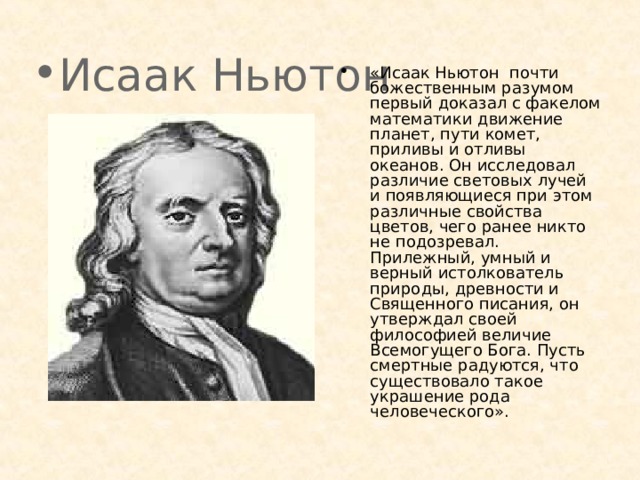 Исаак Ньютон «Исаак Ньютон почти божественным разумом первый доказал с факелом математики движение планет, пути комет, приливы и отливы океанов. Он исследовал различие световых лучей и появляющиеся при этом различные свойства цветов, чего ранее никто не подозревал. Прилежный, умный и верный истолкователь природы, древности и Священного писания, он утверждал своей философией величие Всемогущего Бога. Пусть смертные радуются, что существовало такое украшение рода человеческого».  