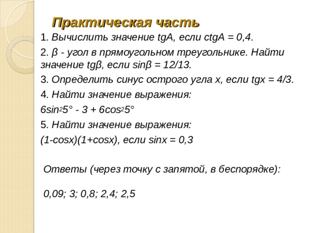 Практическая часть 1. Вычислить значение tgА, если ctgА = 0,4. 2. β - угол в прямоугольном треугольнике. Найти значение tgβ, если sinβ = 12/13. 3. Определить синус острого угла х, если tgх = 4/3. 4. Найти значение выражения: 6sin 2 5° - 3 + 6cos 2 5° 5. Найти значение выражения: (1-cosx)(1+cosx), если sinх = 0,3 Ответы (через точку с запятой, в беспорядке):  0,09; 3; 0,8; 2,4; 2,5 