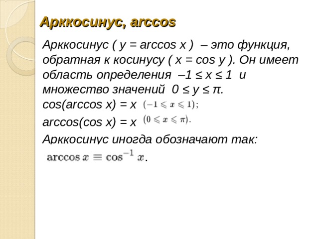  Арккосинус, arccos   Арккосинус ( y = arccos x )  – это функция, обратная к косинусу ( x = cos y ). Он имеет область определения  –1 ≤ x ≤ 1  и множество значений  0 ≤ y ≤ π.  cos(arccos x) = x     arccos(cos x) = x     Арккосинус иногда обозначают так:    