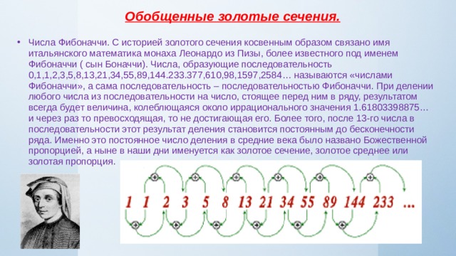 Обобщенные золотые сечения. Числа Фибоначчи. С историей золотого сечения косвенным образом связано имя итальянского математика монаха Леонардо из Пизы, более известного под именем Фибоначчи ( сын Боначчи). Числа, образующие последовательность 0,1,1,2,3,5,8,13,21,34,55,89,144.233.377,610,98,1597,2584… называются «числами Фибоначчи», а сама последовательность – последовательностью Фибоначчи. При делении любого числа из последовательности на число, стоящее перед ним в ряду, результатом всегда будет величина, колеблющаяся около иррационального значения 1.61803398875… и через раз то превосходящая, то не достигающая его. Более того, после 13-го числа в последовательности этот результат деления становится постоянным до бесконечности ряда. Именно это постоянное число деления в средние века было названо Божественной пропорцией, а ныне в наши дни именуется как золотое сечение, золотое среднее или золотая пропорция. 