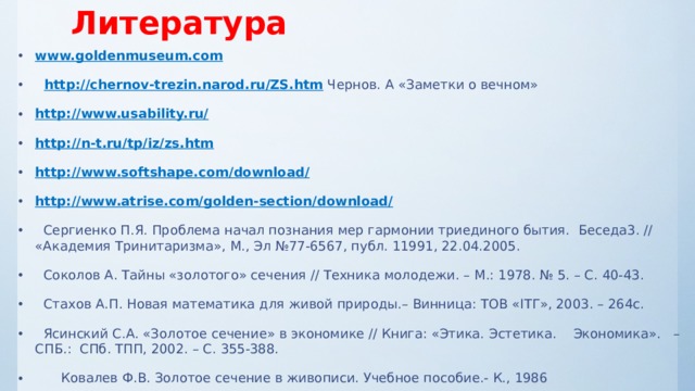 Литература www.goldenmuseum.com  http://chernov-trezin.narod.ru/ZS.htm Чернов. А «Заметки о вечном» http://www.usability.ru/ http://n-t.ru/tp/iz/zs.htm http://www.softshape.com/download/ http://www.atrise.com/golden-section/download/  Сергиенко П.Я. Проблема начал познания мер гармонии триединого бытия. Беседа3. // «Академия Тринитаризма», М., Эл №77-6567, публ. 11991, 22.04.2005.  Соколов А. Тайны «золотого» сечения // Техника молодежи. – М.: 1978. № 5. – С. 40-43.  Стахов А.П. Новая математика для живой природы.– Винница: ТОВ «IТГ», 2003. – 264с.  Ясинский С.А. «Золотое сечение» в экономике // Книга: «Этика. Эстетика. Экономика». – СПБ.: СПб. ТПП, 2002. – С. 355-388.   Ковалев Ф.В. Золотое сечение в живописи. Учебное пособие.- К., 1986 