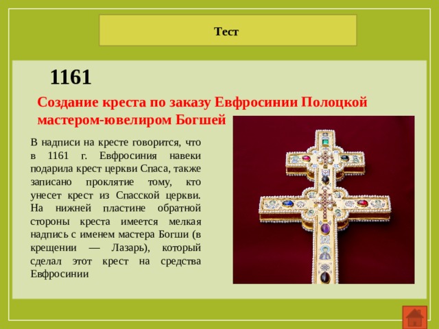 Тест 1161 Создание креста по заказу Евфросинии Полоцкой мастером-ювелиром Богшей В надписи на кресте говорится, что в 1161 г. Евфросиния навеки подарила крест церкви Спаса, также записано проклятие тому, кто унесет крест из Спасской церкви. На нижней пластине обратной стороны креста имеется мелкая надпись с именем мастера Богши (в крещении — Лазарь), который сделал этот крест на средства Евфросинии 