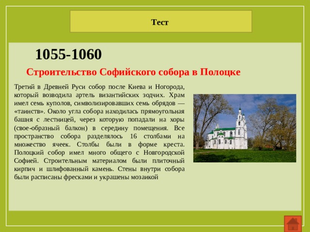 Тест 1055-1060 Строительство Софийского собора в Полоцке Третий в Древней Руси собор после Киева и Ногорода, который возводила артель византийских зодчих. Храм имел семь куполов, символизировавших семь обрядов — «таинств». Около угла собора находилась прямоугольная башня с лестницей, через которую попадали на хоры (свое-образный балкон) в середину помещения. Все пространство собора разделялось 16 столбами на множество ячеек. Столбы были в форме креста. Полоцкий собор имел много общего с Новгородской Софией. Строительным материалом были плиточный кирпич и шлифованный камень. Стены внутри собора были расписаны фресками и украшены мозаикой 