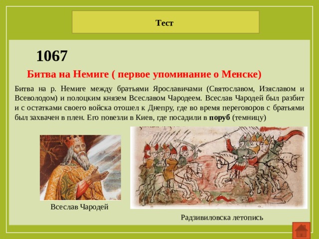 Тест  1067 Битва на Немиге ( первое упоминание о Менске) Битва на р. Немиге между братьями Ярославичами (Святославом, Изяславом и Всеволодом) и полоцким князем Всеславом Чародеем. Всеслав Чародей был разбит и с остатками своего войска отошел к Днепру, где во время переговоров с братьями был захвачен в плен. Его повезли в Киев, где посадили в поруб (темницу) Всеслав Чародей Радзивиловска летопись 