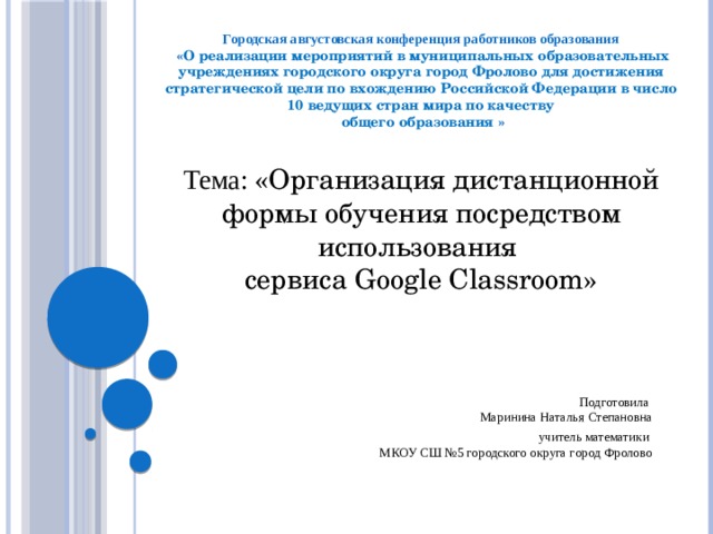 Городская августовская конференция работников образования  « О реализации мероприятий в муниципальных образовательных учреждениях городского округа город Фролово для достижения стратегической цели по вхождению Российской Федерации в число 10 ведущих стран мира по качеству  общего образования » Тема: « Организация дистанционной формы обучения посредством использования сервиса Google Classroom » Подготовила  Маринина Наталья Степановна  учитель математики  МКОУ СШ №5 городского округа город Фролово 
