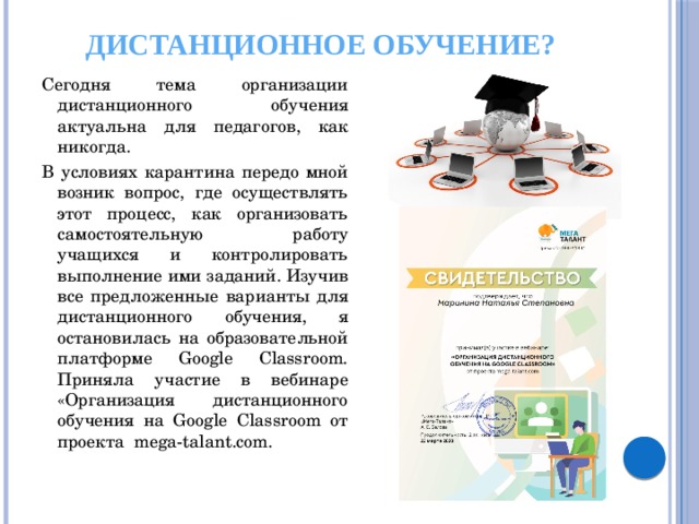 Дистанционное обучение? Сегодня тема организации дистанционного обучения актуальна для педагогов, как никогда. В условиях карантина передо мной возник вопрос, где осуществлять этот процесс, как организовать самостоятельную работу учащихся и контролировать выполнение ими заданий. Изучив все предложенные варианты для дистанционного обучения, я остановилась на образовательной платформе Google Classroom. Приняла участие в вебинаре «Организация дистанционного обучения на Google Classroom от проекта mega-talant.com. 