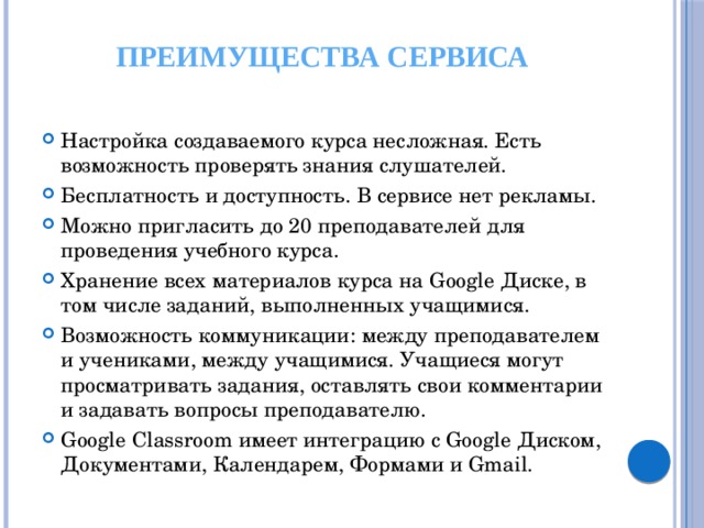 Преимущества сервиса Настройка создаваемого курса несложная. Есть возможность проверять знания слушателей. Бесплатность и доступность. В сервисе нет рекламы. Можно пригласить до 20 преподавателей для проведения учебного курса. Хранение всех материалов курса на Google Диске, в том числе заданий, выполненных учащимися. Возможность коммуникации: между преподавателем и учениками, между учащимися. Учащиеся могут просматривать задания, оставлять свои комментарии и задавать вопросы преподавателю. Google Classroom имеет интеграцию с Google Диском, Документами, Календарем, Формами и Gmail. 