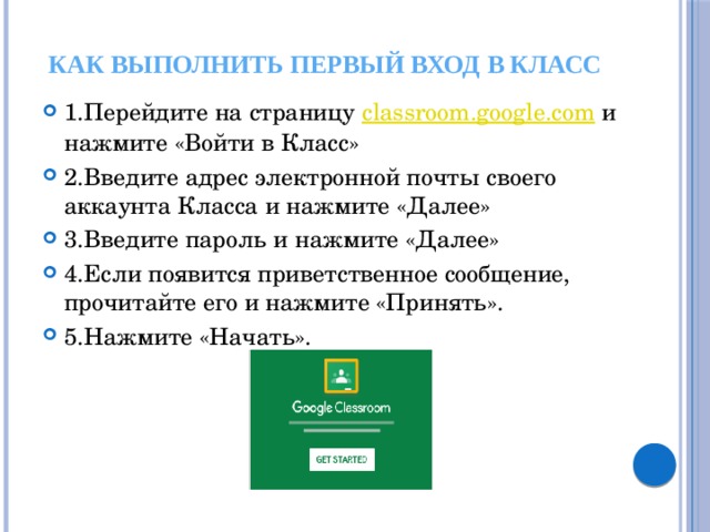Как выполнить первый вход в класс 1.Перейдите на страницу  classroom.google.com  и нажмите «Войти в Класс» 2.Введите адрес электронной почты своего аккаунта Класса и нажмите «Далее» 3.Введите пароль и нажмите «Далее» 4.Если появится приветственное сообщение, прочитайте его и нажмите «Принять». 5.Нажмите «Начать».  