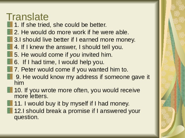 Translate 1. If she tried, she could be better. 2. He would do more work if he were able. 3.I should live better if I earned more money. 4. If I knew the answer, I should tell you. 5. He would come if you invited him. 6. If I had time, I would help you. 7. Peter would come if you wanted him to.  9. He would know my address if someone gave it him 10. If you wrote more often, you would receive more letters. 11. I would buy it by myself if I had money. 12.I should break a promise if I answered your question. 