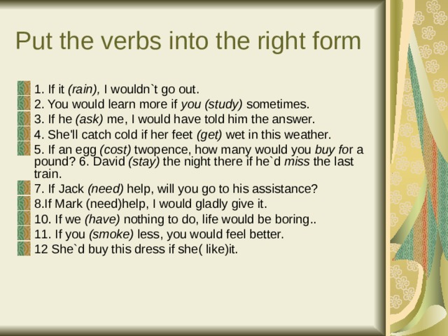 Put the verbs into the right form 1. If it (rain), I wouldn`t go out. 2. You would learn more if you (study) sometimes. 3. If he (ask) me, I would have told him the answer. 4. She'll catch cold if her feet (get) wet in this weather. 5. If an egg (cost) twopence, how many would you buy fo r a pound? 6. David (stay) the night there if he`d miss the last train. 7. If Jack (need) help, will you go to his assistance? 8.If Mark (need)help, I would gladly give it. 10. If we (have) nothing to do, life would be boring.. 11. If you (smoke) less, you would feel better. 12 She`d buy this dress if she( like)it. 