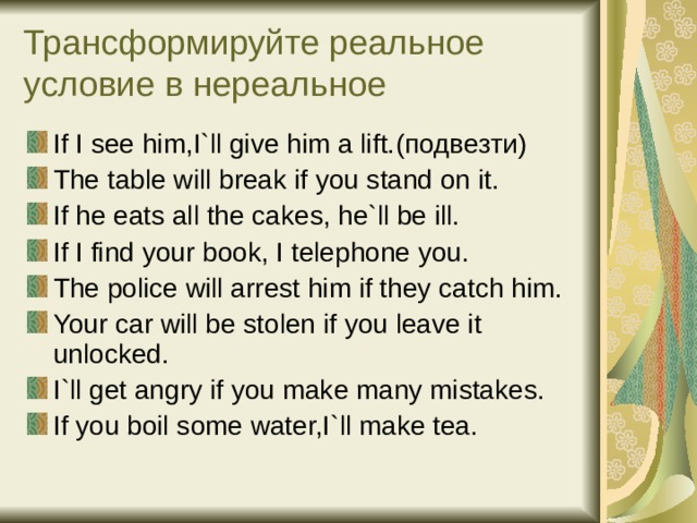 Трансформируйте реальное условие в нереальное If I see him,I`ll give him a lift. (подвезти) The table will break if you stand on it. If he eats all the cakes, he`ll be ill. If I find your book, I telephone you. The police will arrest him if they catch him. Your car will be stolen if you leave it unlocked. I`ll get angry if you make many mistakes. If you boil some water,I`ll make tea. 