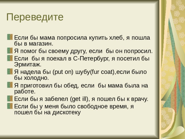 Если бы мама попросила купить хлеб,  я пошла бы в магазин. Я помог бы своему другу,  если бы он попросил. Если бы я поехал в С-Петербург,  я посетил бы Эрмитаж. Я надела бы (put on) шубу (fur coat) ,если было бы холодно. Я приготовил бы обед, если бы мама была на работе. Если бы я забелел (get ill) , я пошел бы к врачу. Если бы у меня было свободное время, я пошел бы на дискотеку 