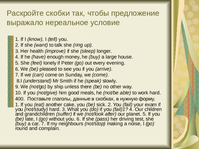Раскройте скобки так, чтобы предложение выражало нереальное условие 1. If I (know), I (tell) you. 2. If she (want) to talk she (ring up). 3. Her health (improve) if she (sleep) longer. 4. If he (have) enough money, he (buy) a large house. 5. She (feel) lonely if Peter (go) out every evening. 6. We (be) pleased to see you if you (arrive). 7. If we (can) come on Sunday, we (come).  8.I (understand) Mr Smith if he (speak) slowly. 9. We (not/go) by ship unless there (be) no other way. 10. If you (not/give) him good meals, he (not/be able) to work hard. 400.  Поставьте глаголы, данные в скобках, в нужную форму. 1. If you (eat) another cake, you (be) sick. 2. You (fail) your exam if you (not/study) hard. 3. What you (do) if you (fail)1? 4. Our children and grandchildren (suffer) if we (not/look after) our planet. 5. If you (be) late, I (go) without you. 6. If she (pass) her driving test, she (buy) a car. 7. If my neighbours (not/stop) making a noise, I (go) round and complain. 